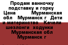 Продам ванночку, подставку и горку › Цена ­ 700 - Мурманская обл., Мурманск г. Дети и материнство » Качели, шезлонги, ходунки   . Мурманская обл.,Мурманск г.